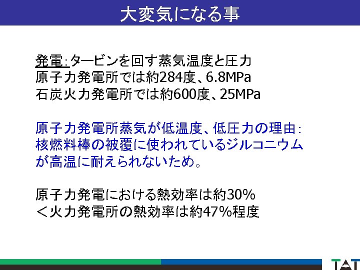 大変気になる事 発電：タービンを回す蒸気温度と圧力 原子力発電所では約284度、6. 8 MPa 石炭火力発電所では約600度、25 MPa 原子力発電所蒸気が低温度、低圧力の理由： 核燃料棒の被覆に使われているジルコニウム が高温に耐えられないため。 原子力発電における熱効率は約30% ＜火力発電所の熱効率は約47%程度 