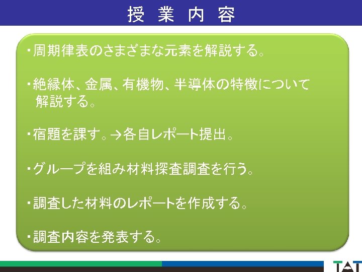 授　業　内　容 ・周期律表のさまざまな元素を解説する。 ・絶縁体、金属、有機物、半導体の特徴について 　解説する。 ・宿題を課す。→各自レポート提出。 ・グループを組み材料探査調査を行う。 ・調査した材料のレポートを作成する。 ・調査内容を発表する。 