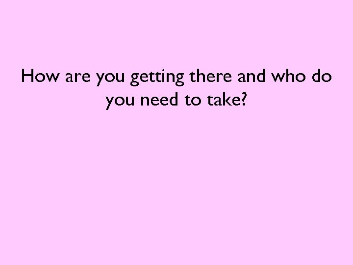 How are you getting there and who do you need to take? 