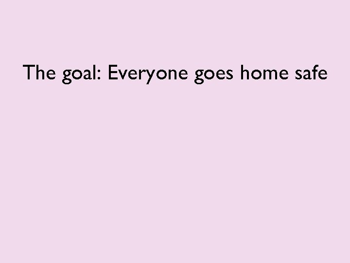 The goal: Everyone goes home safe 