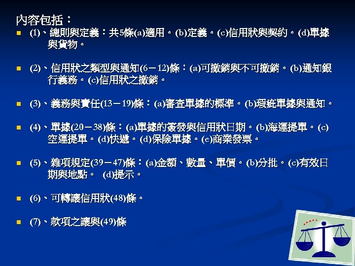 內容包括： n (1)、總則與定義：共 5條(a)適用。(b)定義。(c)信用狀與契約。(d)單據 與貨物。 n (2)、信用狀之類型與通知(6－12)條：(a)可撤銷與不可撤銷。(b)通知銀 行義務。(c)信用狀之撤銷。 n (3)、義務與責任(13－19)條：(a)審查單據的標準。(b)瑕疵單據與通知。 n (4)、單據(20－38)條：(a)單據的簽發與信用狀日期。(b)海運提單。(c) 空運提單。(d)快遞。(d)保險單據。(e)商業發票。 n