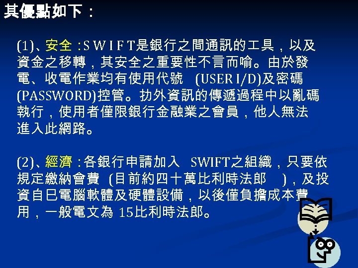 其優點如下： (1)、 安全： W I F T是銀行之間通訊的 具，以及 S 資金之移轉，其安全之重要性不言而喻。由於發 電、收電作業均有使用代號 (USER I/D)及密碼 (PASSWORD)控管。扐外資訊的傳遞過程中以亂碼