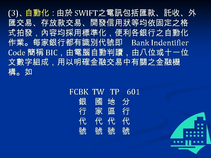 (3)、 自動化：由於 SWIFT之電訊包括匯款、託收、外 匯交易、存放款交易、開發信用狀等均依固定之格 式拍發，內容均採用標準化，便利各銀行之自動化 作業。每家銀行都有識別代號即 Bank Indentifier Code 簡稱 BIC，由電腦自動判讀，由八位或十一位 文數字組成，用以明確金融交易中有關之金融機 構。如 FCBK