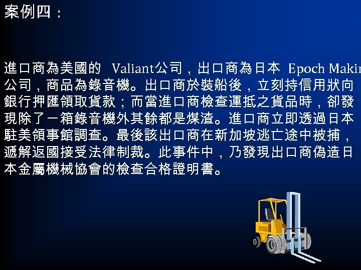 案例四 : 進口商為美國的 Valiant公司，出口商為日本 Epoch Makin 公司，商品為錄音機。出口商於裝船後，立刻持信用狀向 銀行押匯領取貨款；而當進口商檢查運抵之貨品時，卻發 現除了ㄧ箱錄音機外其餘都是煤渣。進口商立即透過日本 駐美領事館調查。最後該出口商在新加坡逃亡途中被捕， 遞解返國接受法律制裁。此事件中，乃發現出口商偽造日 本金屬機械協會的檢查合格證明書。 