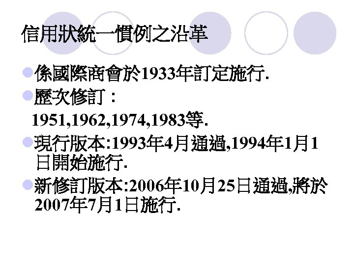 信用狀統一慣例之沿革 l係國際商會於 1933年訂定施行. l歷次修訂 : 1951, 1962, 1974, 1983等. l現行版本: 1993年 4月通過, 1994年 1月1