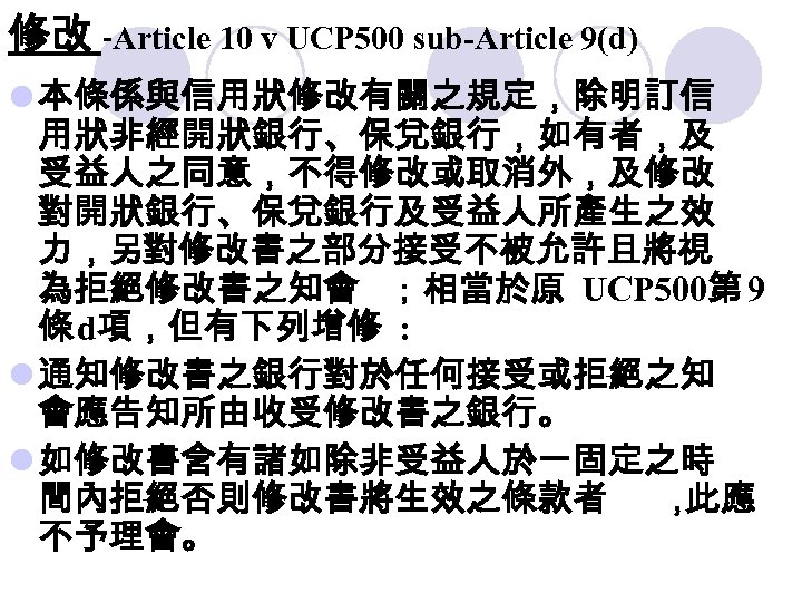 修改 -Article 10 v UCP 500 sub-Article 9(d) l 本條係與信用狀修改有關之規定，除明訂信 用狀非經開狀銀行、保兌銀行，如有者，及 受益人之同意，不得修改或取消外，及修改 對開狀銀行、保兌銀行及受益人所產生之效 力，另對修改書之部分接受不被允許且將視