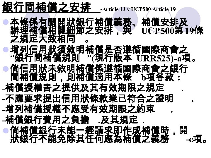 銀行間補償之安排 -Article 13 v UCP 500 Article 19 l 本條係有關開狀銀行補償義務、補償安排及 辦理補償相關細節之安排，與 UCP 500第 19條