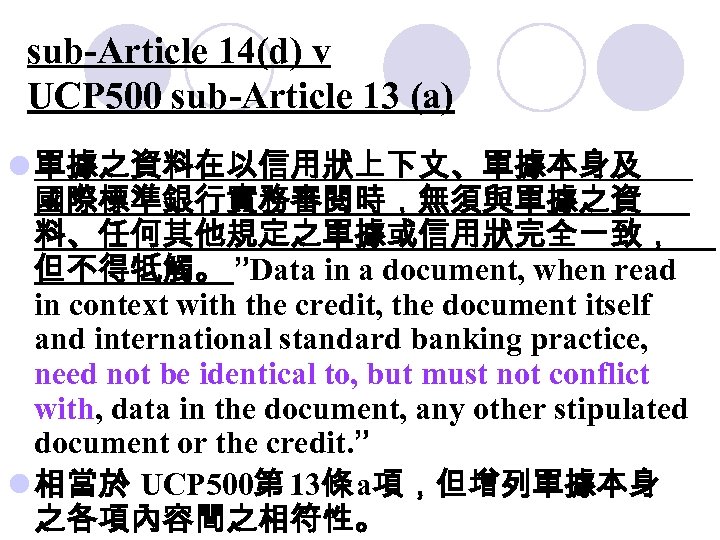 sub-Article 14(d) v UCP 500 sub-Article 13 (a) l 單據之資料在以信用狀上下文、單據本身及 國際標準銀行實務審閱時，無須與單據之資 料、任何其他規定之單據或信用狀完全一致， 但不得牴觸。 ”Data