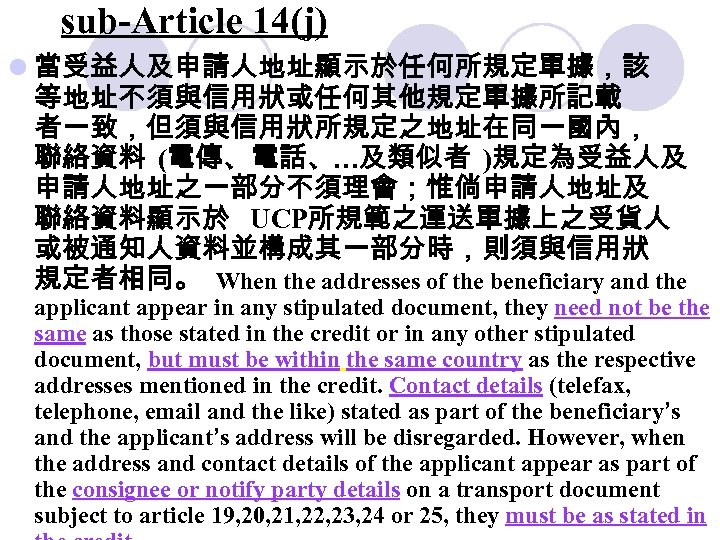 sub-Article 14(j) l 當受益人及申請人地址顯示於任何所規定單據，該 等地址不須與信用狀或任何其他規定單據所記載 者一致，但須與信用狀所規定之地址在同一國內， 聯絡資料 (電傳、電話、…及類似者 )規定為受益人及 申請人地址之一部分不須理會；惟倘申請人地址及 聯絡資料顯示於 UCP所規範之運送單據上之受貨人 或被通知人資料並構成其一部分時，則須與信用狀 規定者相同。