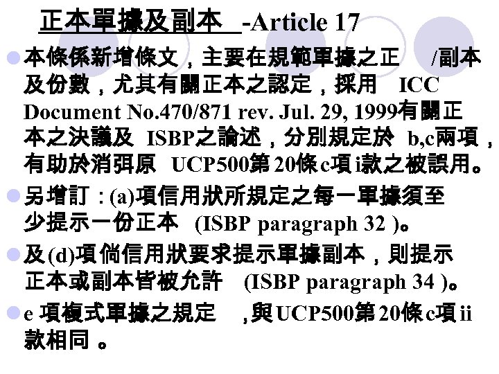 正本單據及副本 -Article 17 l 本條係新增條文，主要在規範單據之正 /副本 及份數，尤其有關正本之認定，採用 ICC Document No. 470/871 rev. Jul. 29,