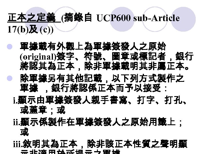 正本之定義 (摘錄自 UCP 600 sub-Article 17(b)及 (c)) l 單據載有外觀上為單據簽發人之原始 (original)簽字、符號、圖章或標記者，銀行 將認其為正本，除非單據載明其非屬正本。 l 除單據另有其他記載，以下列方式製作之 單據