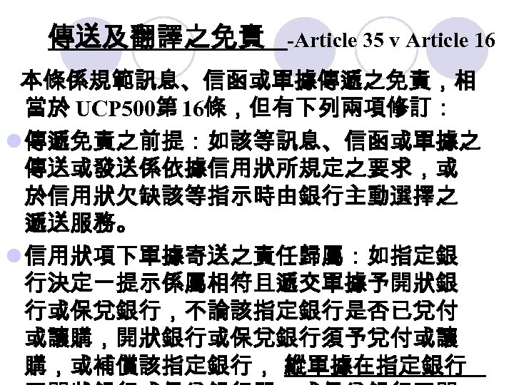 傳送及翻譯之免責 -Article 35 v Article 16 本條係規範訊息、信函或單據傳遞之免責，相 當於 UCP 500第 16條，但有下列兩項修訂： l 傳遞免責之前提：如該等訊息、信函或單據之 傳送或發送係依據信用狀所規定之要求，或