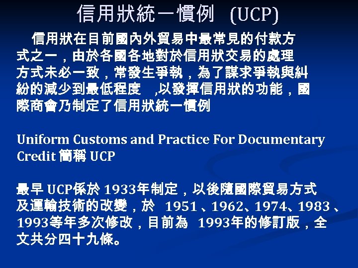 信用狀統一慣例 (UCP) 信用狀在目前國內外貿易中最常見的付款方 式之一，由於各國各地對於信用狀交易的處理 方式未必一致，常發生爭執，為了謀求爭執與糾 紛的減少到最低程度 , 以發揮信用狀的功能，國 際商會乃制定了信用狀統一慣例 Uniform Customs and Practice For