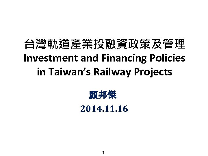台灣軌道產業投融資政策及管理 Investment and Financing Policies in Taiwan’s Railway Projects 顏邦傑 2014. 11. 16 1