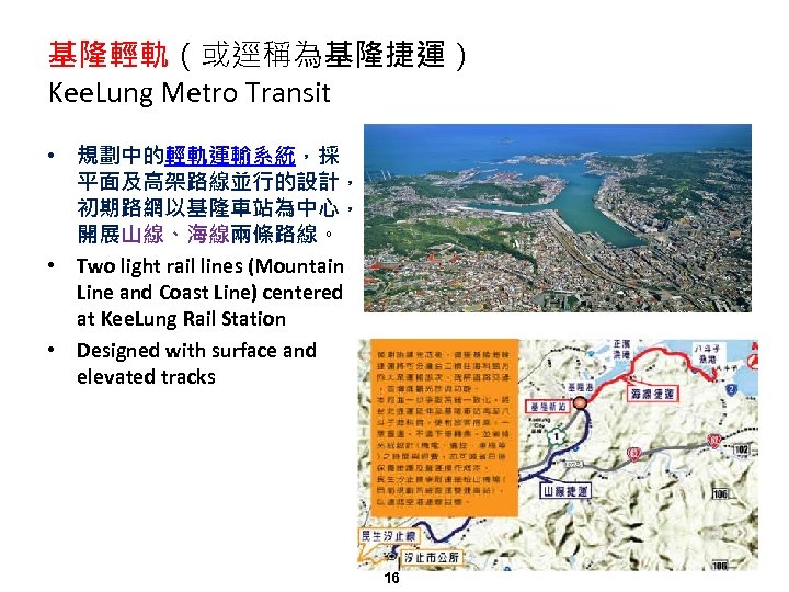 基隆輕軌（或逕稱為基隆捷運） Kee. Lung Metro Transit • 規劃中的輕軌運輸系統，採 平面及高架路線並行的設計， 初期路網以基隆車站為中心， 開展山線、海線兩條路線。 • Two light rail