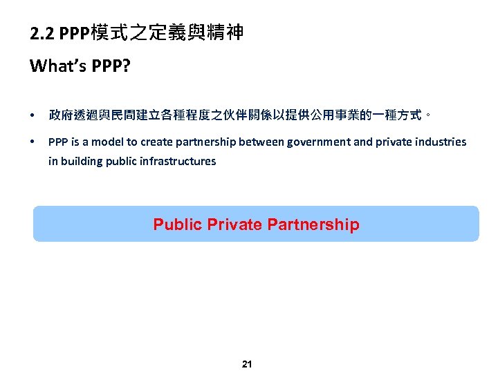 2. 2 PPP模式之定義與精神 What’s PPP? • 政府透過與民間建立各種程度之伙伴關係以提供公用事業的一種方式。 • PPP is a model to create