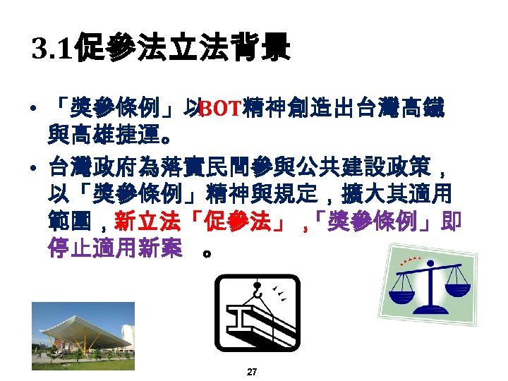 3. 1促參法立法背景 • 「獎參條例」以 BOT精神創造出台灣高鐵 與高雄捷運。 • 台灣政府為落實民間參與公共建設政策， 以「獎參條例」精神與規定，擴大其適用 範圍，新立法「促參法」， 「獎參條例」即 停止適用新案 。 27