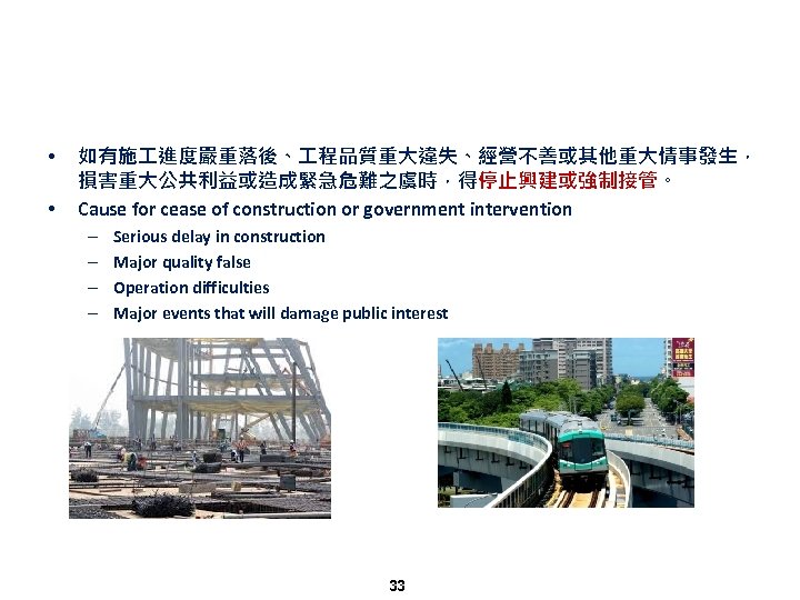  • • 如有施 進度嚴重落後、 程品質重大違失、經營不善或其他重大情事發生， 損害重大公共利益或造成緊急危難之虞時，得停止興建或強制接管。 Cause for cease of construction or government