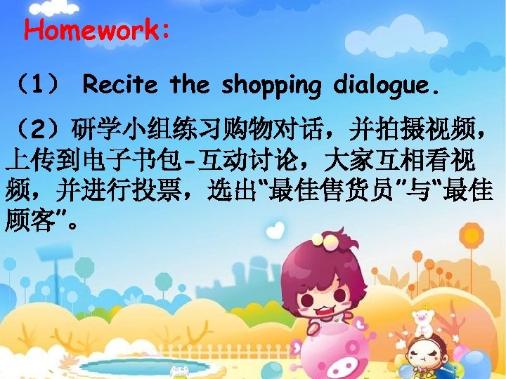 Homework: （1） Recite the shopping dialogue. （2）研学小组练习购物对话，并拍摄视频， 上传到电子书包-互动讨论，大家互相看视 频，并进行投票，选出“最佳售货员”与“最佳 顾客”。 
