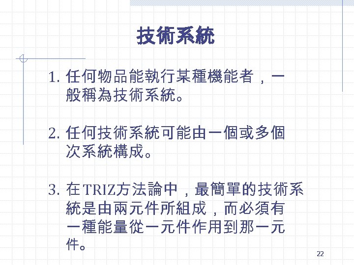 技術系統 1. 任何物品能執行某種機能者，一 般稱為技術系統。 2. 任何技術系統可能由一個或多個 次系統構成。 3. 在 TRIZ方法論中，最簡單的技術系 統是由兩元件所組成，而必須有 一種能量從一元件作用到那一元 件。 22