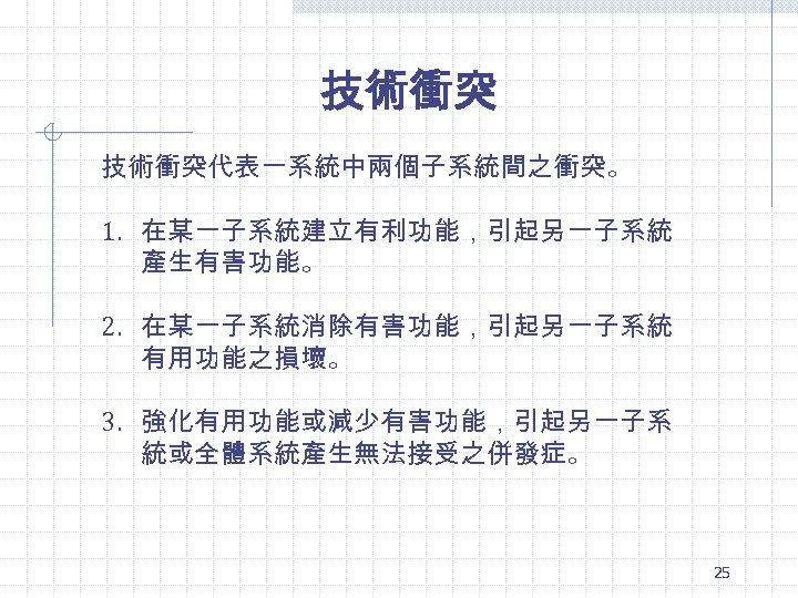 技術衝突代表一系統中兩個子系統間之衝突。 1. 在某一子系統建立有利功能，引起另一子系統 產生有害功能。 2. 在某一子系統消除有害功能，引起另一子系統 有用功能之損壞。 3. 強化有用功能或減少有害功能，引起另一子系 統或全體系統產生無法接受之併發症。 25 