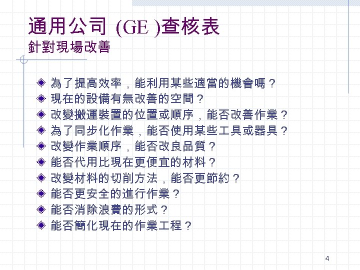 通用公司 (GE )查核表 針對現場改善 為了提高效率，能利用某些適當的機會嗎？ 現在的設備有無改善的空間？ 改變搬運裝置的位置或順序，能否改善作業？ 為了同步化作業，能否使用某些 具或器具？ 改變作業順序，能否改良品質？ 能否代用比現在更便宜的材料？ 改變材料的切削方法，能否更節約？ 能否更安全的進行作業？ 能否消除浪費的形式？