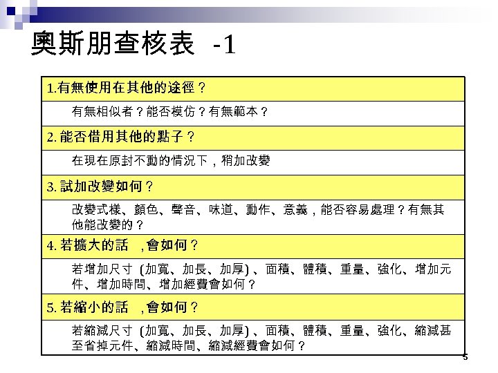 奧斯朋查核表 -1 1. 有無使用在其他的途徑？ 有無相似者？能否模仿？有無範本？ 2. 能否借用其他的點子？ 在現在原封不動的情況下，稍加改變 3. 試加改變如何？ 改變式樣、顏色、聲音、味道、動作、意義，能否容易處理？有無其 他能改變的？ 4. 若擴大的話