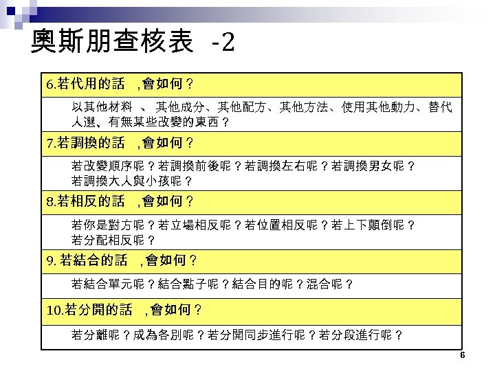 奧斯朋查核表 -2 6. 若代用的話 ， 會如何？ 以其他材料 、其他成分、其他配方、其他方法、使用其他動力、替代 人選、有無某些改變的東西？ 7. 若調換的話 ， 會如何？ 若改變順序呢？若調換前後呢？若調換左右呢？若調換男女呢？