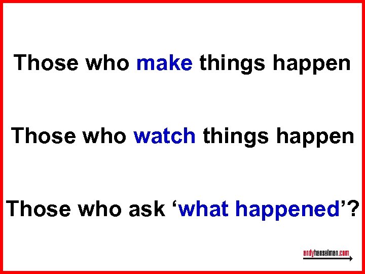 Those who make things happen Those who watch things happen Those who ask ‘what