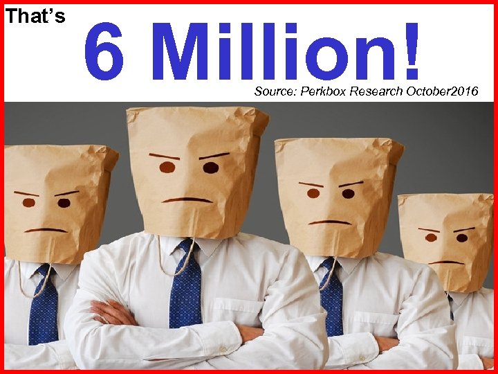 That’s 6 Million! Source: Perkbox Research October 2016 