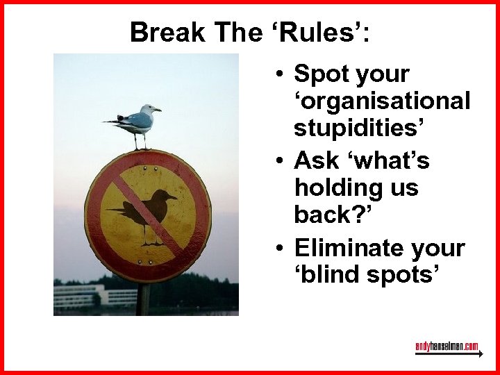 Break The ‘Rules’: • Spot your ‘organisational stupidities’ • Ask ‘what’s holding us back?