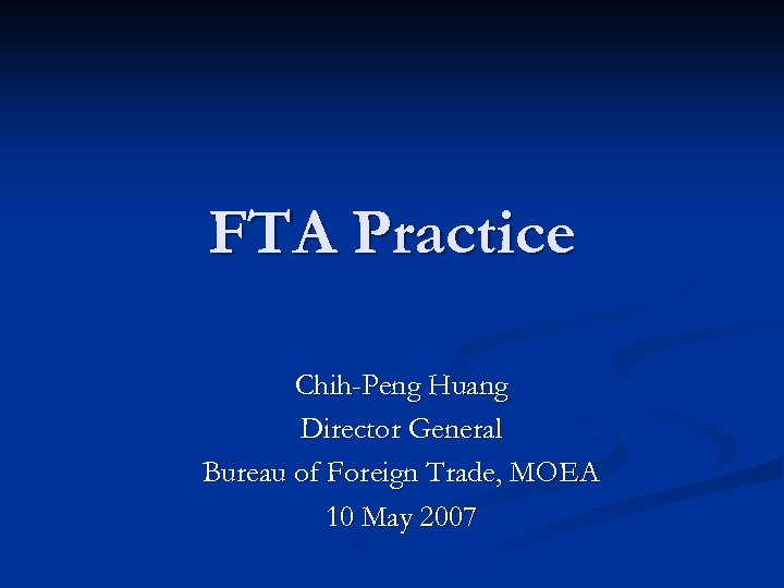 FTA Practice Chih-Peng Huang Director General Bureau of Foreign Trade, MOEA 10 May 2007