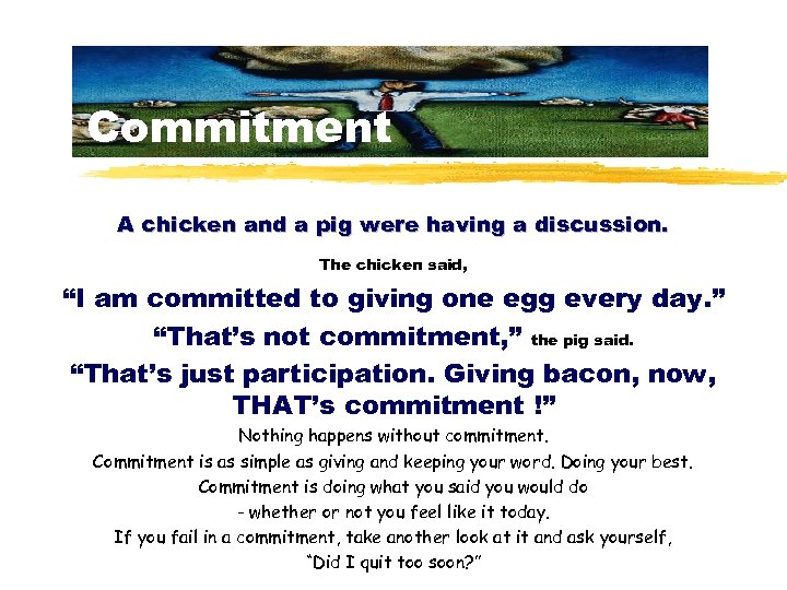 Commitment A chicken and a pig were having a discussion. The chicken said, “I