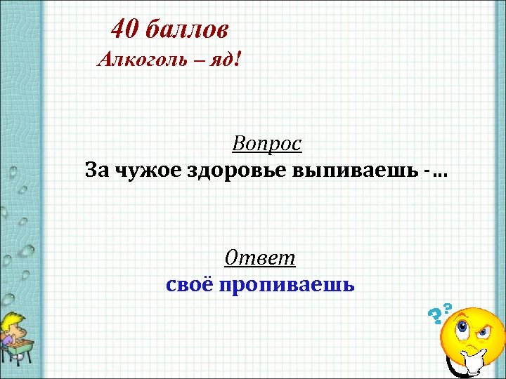 40 баллов Алкоголь – яд! Вопрос За чужое здоровье выпиваешь -… Ответ своё пропиваешь