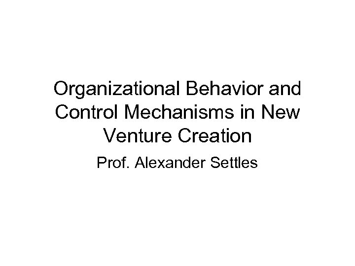 Organizational Behavior and Control Mechanisms in New Venture Creation Prof. Alexander Settles 