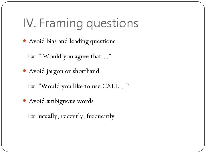 IV. Framing questions Avoid bias and leading questions. Ex: “ Would you agree that…”