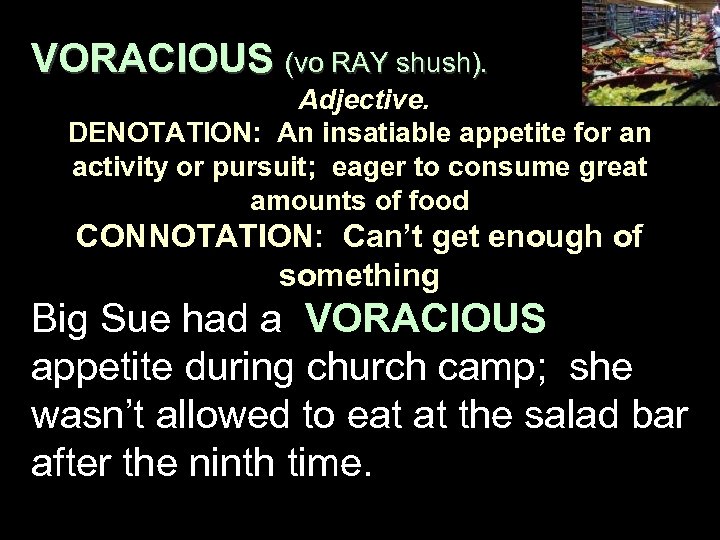 VORACIOUS (vo RAY shush). Adjective. DENOTATION: An insatiable appetite for an activity or pursuit;