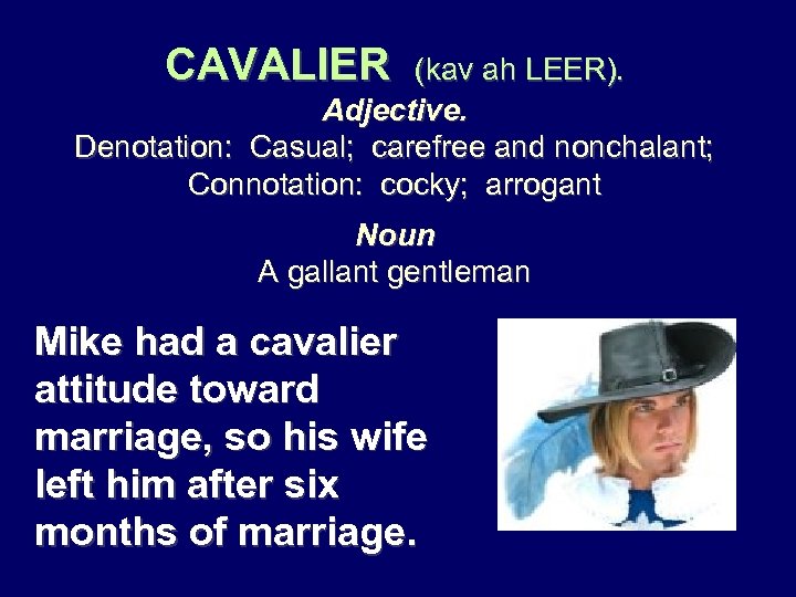 CAVALIER (kav ah LEER). Adjective. Denotation: Casual; carefree and nonchalant; Connotation: cocky; arrogant Noun