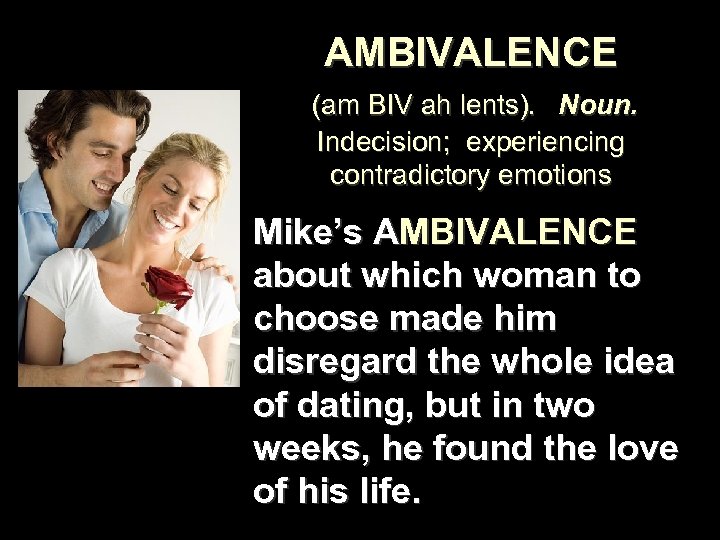 AMBIVALENCE (am BIV ah lents). Noun. Indecision; experiencing contradictory emotions Mike’s AMBIVALENCE about which