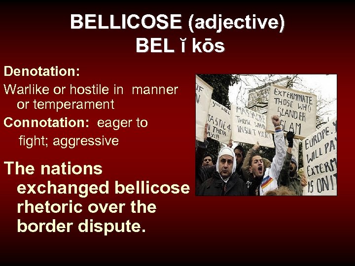 BELLICOSE (adjective) BEL ĭ kōs Denotation: Warlike or hostile in manner or temperament Connotation: