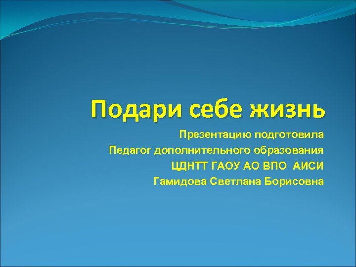 Подари себе жизнь Презентацию подготовила Педагог дополнительного образования ЦДНТТ ГАОУ АО ВПО АИСИ Гамидова