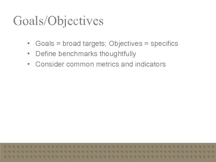 Goals/Objectives • Goals = broad targets; Objectives = specifics • Define benchmarks thoughtfully •