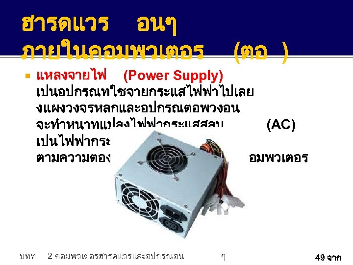 ฮารดแวร อนๆ ภายในคอมพวเตอร บทท (ตอ ) แหลงจายไฟ (Power Supply) เปนอปกรณทใชจายกระแสไฟฟาไปเลย งแผงวงจรหลกและอปกรณตอพวงอน จะทำหนาทแปลงไฟฟากระแสสลบ (AC) เปนไฟฟากระแสตรง