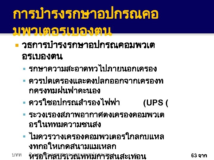 การบำรงรกษาอปกรณคอ มพวเตอรเบองตน วธการบำรงรกษาอปกรณคอมพวเต อรเบองตน รกษาความสะอาดทวไปภายนอกเครอง ควรปดเครองและดงปลกออกจากเครองท กครงทมฝนฟาคะนอง ควรใชอปกรณสำรองไฟฟา (UPS ( ระวงเรองสภาพอากาศตงเครองคอมพวเต อรในททมความชนสง ไมควรวางเครองคอมพวเตอรใกลกบแหล งทกอใหเกดสนามแมเหลก