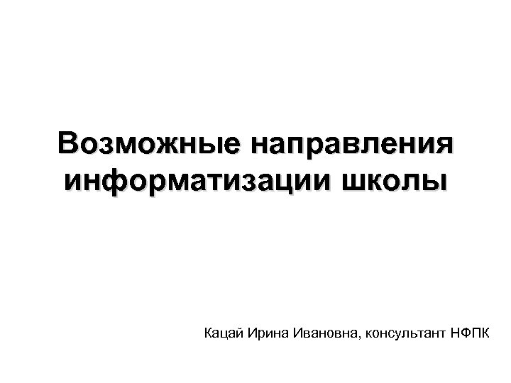 Возможные направления информатизации школы Кацай Ирина Ивановна, консультант НФПК 