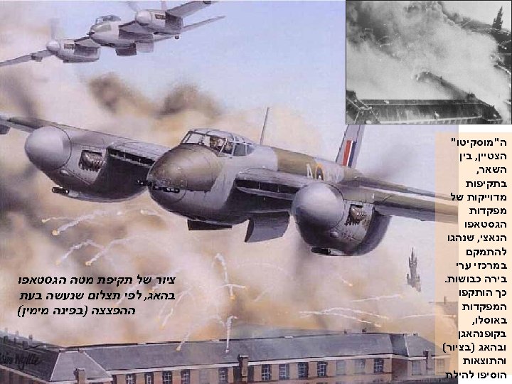  ה"מוסקיטו" הצטיין, בין השאר, בתקיפות מדוייקות של מפקדות הגסטאפו הנאצי, שנהגו להתמקם במרכזי