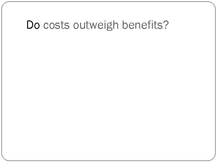 Do costs outweigh benefits? 