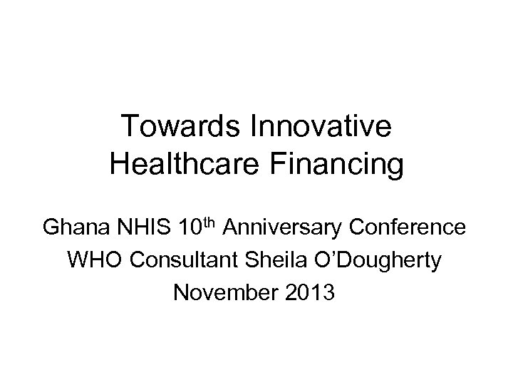 Towards Innovative Healthcare Financing Ghana NHIS 10 th Anniversary Conference WHO Consultant Sheila O’Dougherty