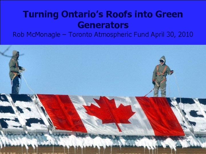 Turning Ontario’s Roofs into Green Generators Rob Mc. Monagle – Toronto Atmospheric Fund April