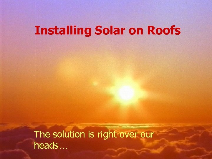 Installing Solar on Roofs The solution is right over our heads… 